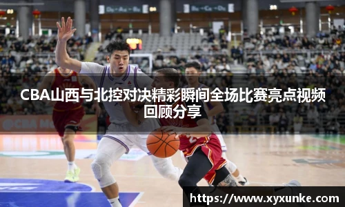 CBA山西与北控对决精彩瞬间全场比赛亮点视频回顾分享